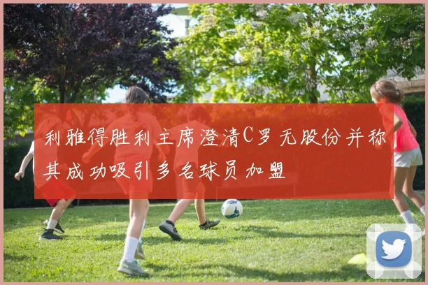 利雅得胜利主席澄清C罗无股份并称其成功吸引多名球员加盟
