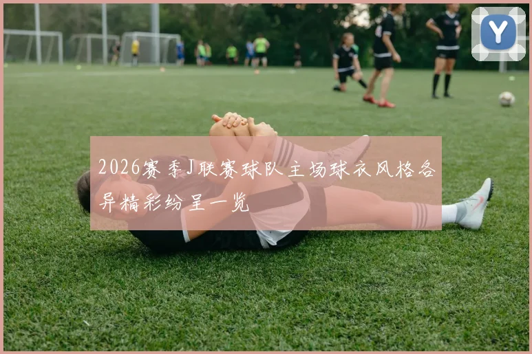 2026赛季J联赛球队主场球衣风格各异精彩纷呈一览