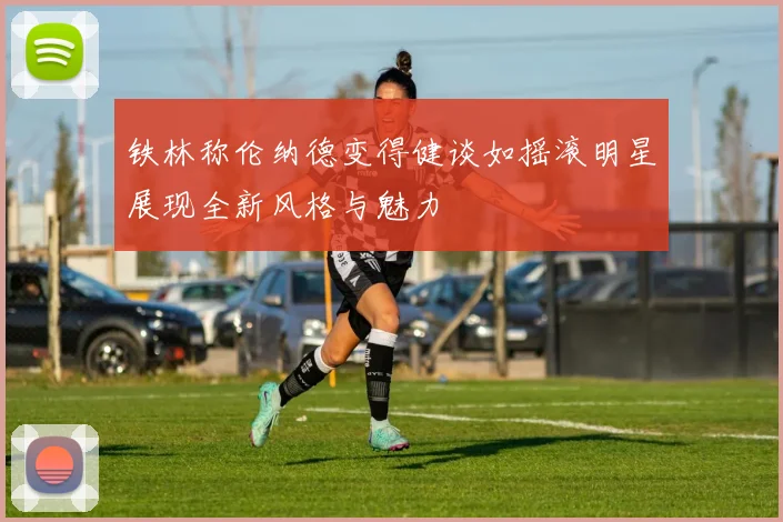 铁林称伦纳德变得健谈如摇滚明星展现全新风格与魅力