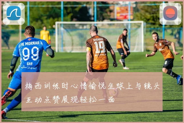 梅西训练时心情愉悦坐球上与镜头互动点赞展现轻松一面