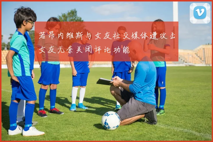 若昂内维斯与女友社交媒体遭攻击女友无奈关闭评论功能