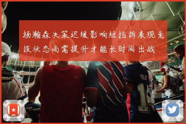 杨瀚森决策迟缓影响短挡拆表现竞技状态尚需提升才能长时间出战