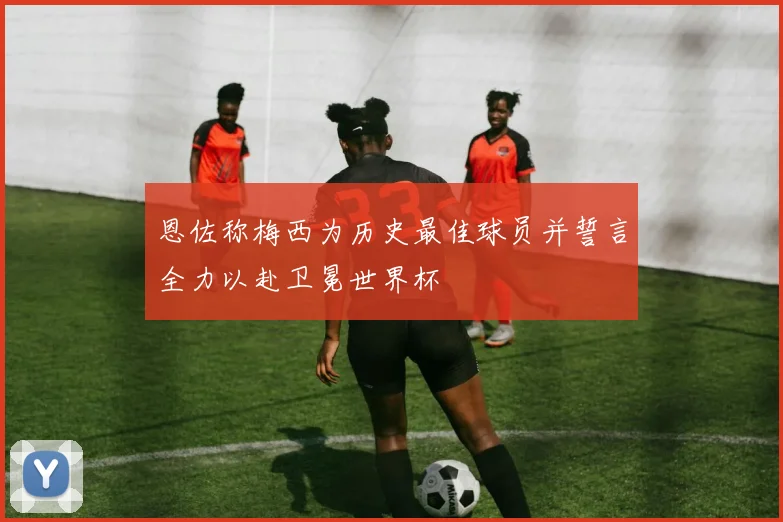 恩佐称梅西为历史最佳球员并誓言全力以赴卫冕世界杯