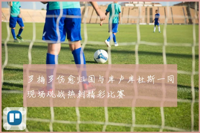 罗梅罗伤愈归国与库卢库杜斯一同现场观战热刺精彩比赛