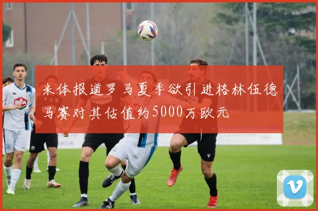 米体报道罗马夏季欲引进格林伍德马赛对其估值约5000万欧元