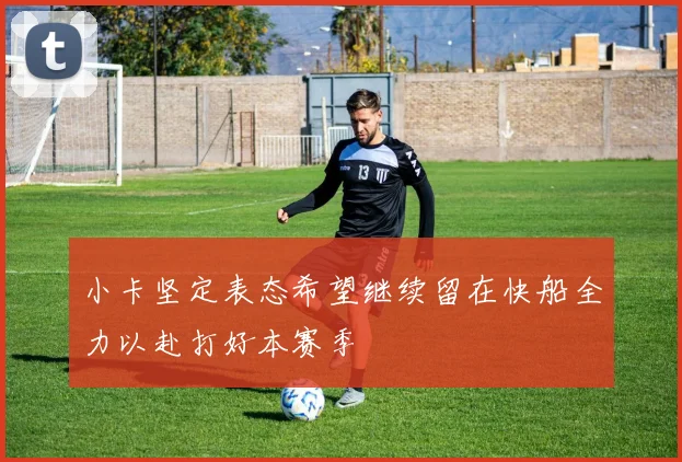 小卡坚定表态希望继续留在快船全力以赴打好本赛季
