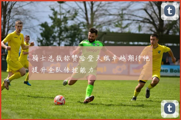 骑士总裁称赞哈登天赋卓越期待他提升全队传控能力