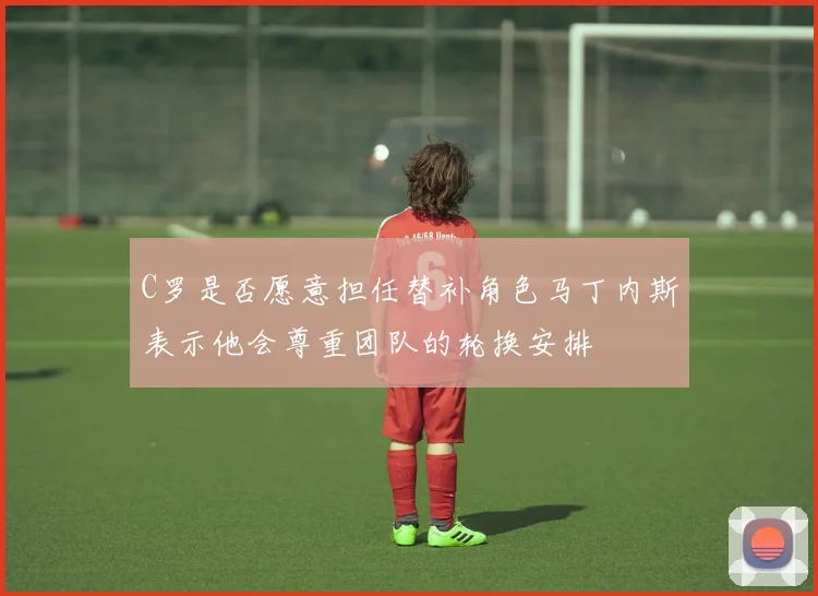 C罗是否愿意担任替补角色马丁内斯表示他会尊重团队的轮换安排