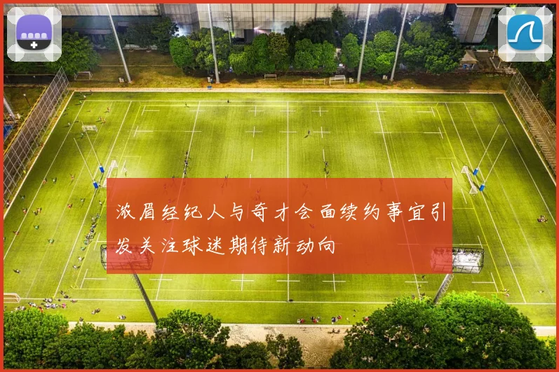浓眉经纪人与奇才会面续约事宜引发关注球迷期待新动向
