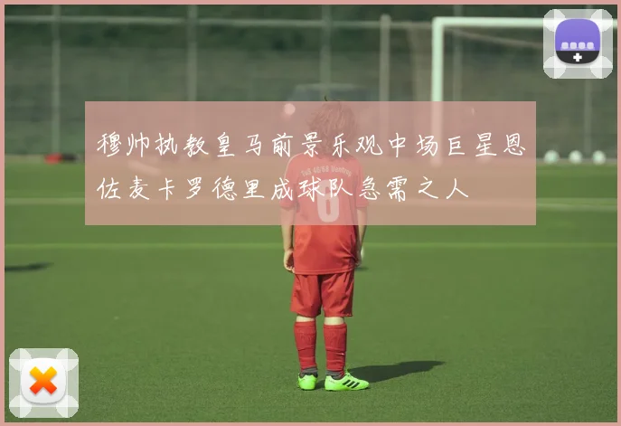 穆帅执教皇马前景乐观中场巨星恩佐麦卡罗德里成球队急需之人