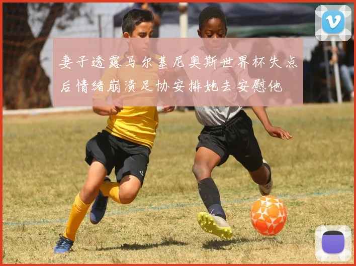 妻子透露马尔基尼奥斯世界杯失点后情绪崩溃足协安排她去安慰他