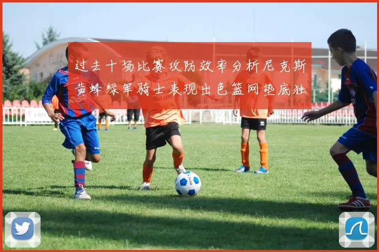 过去十场比赛攻防效率分析尼克斯黄蜂绿军骑士表现出色篮网垫底独占鳌头