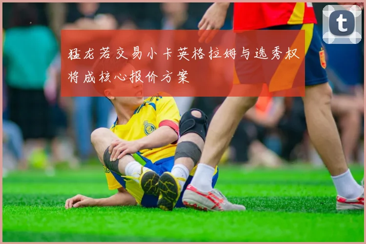 猛龙若交易小卡英格拉姆与选秀权将成核心报价方案