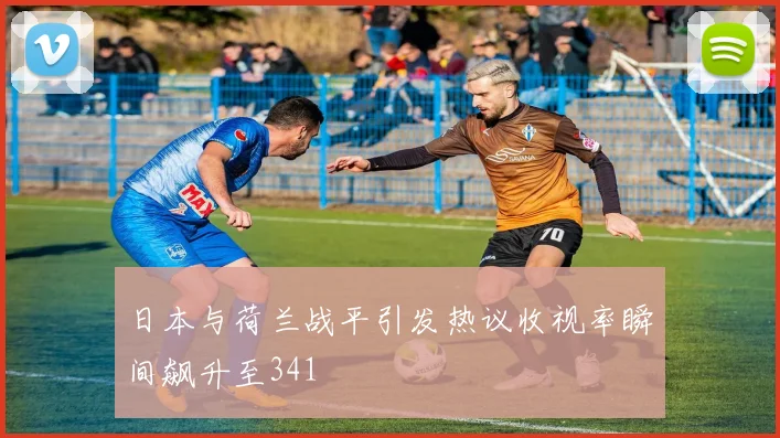 日本与荷兰战平引发热议收视率瞬间飙升至341