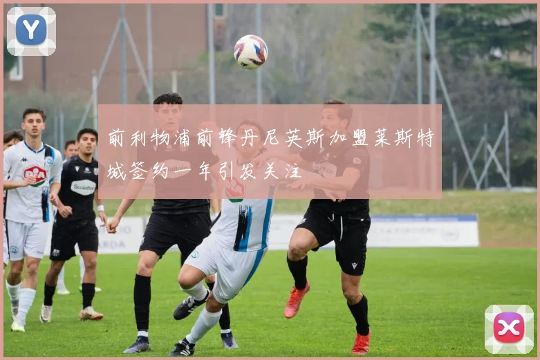 前利物浦前锋丹尼英斯加盟莱斯特城签约一年引发关注