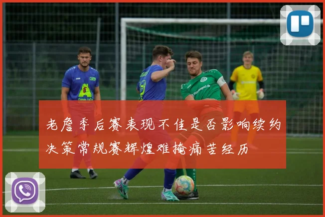 老詹季后赛表现不佳是否影响续约决策常规赛辉煌难掩痛苦经历