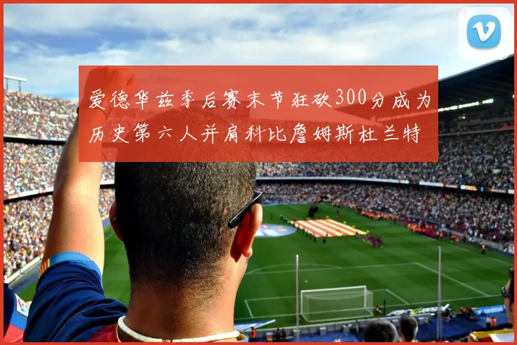 爱德华兹季后赛末节狂砍300分成为历史第六人并肩科比詹姆斯杜兰特韦德