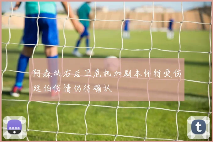 阿森纳右后卫危机加剧本怀特受伤廷伯伤情仍待确认