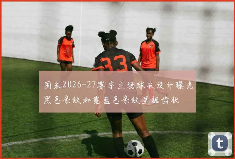 国米2026-27赛季主场球衣设计曝光黑色条纹加宽蓝色条纹呈锯齿状