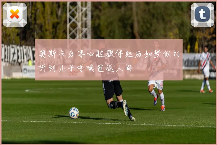 奥斯卡分享心脏骤停经历如梦似幻听到儿子呼唤重返人间