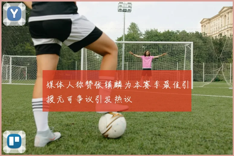 媒体人称赞张镇麟为本赛季最佳引援无可争议引发热议