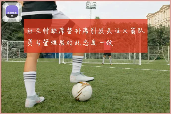 杜兰特缺席替补席引发关注火箭队员与管理层对此态度一致