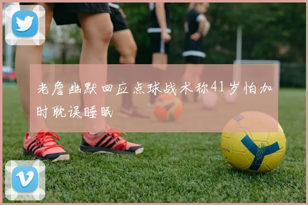 老詹幽默回应点球战术称41岁怕加时耽误睡眠