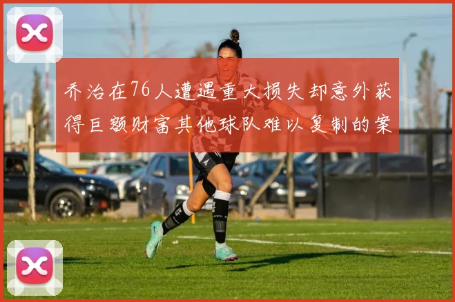 乔治在76人遭遇重大损失却意外获得巨额财富其他球队难以复制的案例